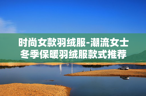 时尚女款羽绒服-潮流女士冬季保暖羽绒服款式推荐