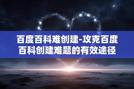 百度百科难创建-攻克百度百科创建难题的有效途径