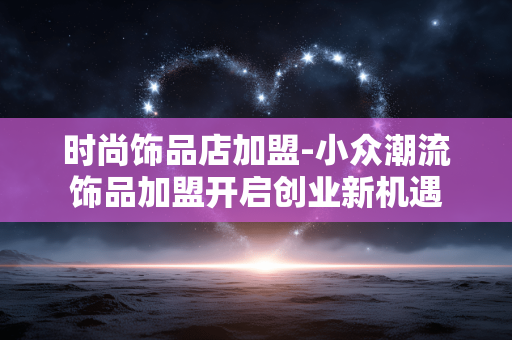 时尚饰品店加盟-小众潮流饰品加盟开启创业新机遇