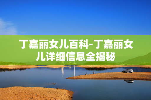 丁嘉丽女儿百科-丁嘉丽女儿详细信息全揭秘 丁嘉丽女儿百科-丁嘉丽女儿详细信息全揭秘