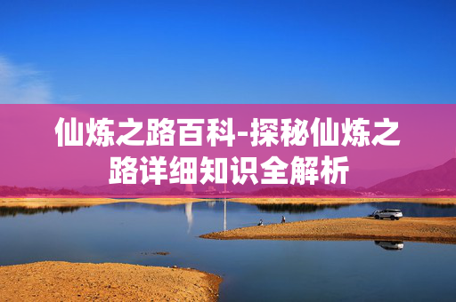 仙炼之路百科-探秘仙炼之路详细知识全解析 仙炼之路百科-探秘仙炼之路详细知识全解析
