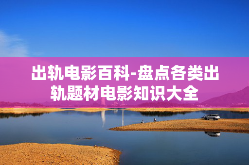 出轨电影百科-盘点各类出轨题材电影知识大全