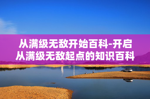 从满级无敌开始百科-开启从满级无敌起点的知识百科探秘 从满级无敌开始百科-开启从满级无敌起点的知识百科探秘