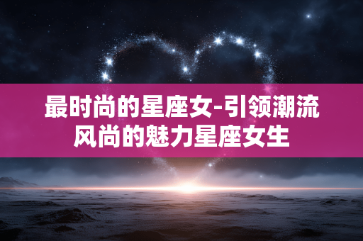 最时尚的星座女-引领潮流风尚的魅力星座女生 最时尚的星座女-引领潮流风尚的魅力星座女生