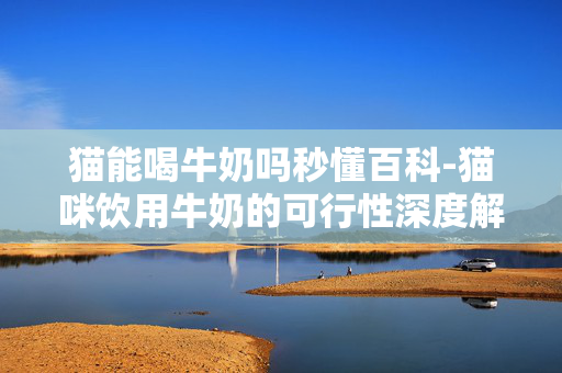 猫能喝牛奶吗秒懂百科-猫咪饮用牛奶的可行性深度解析 猫能喝牛奶吗秒懂百科-猫咪饮用牛奶的可行性深度解析