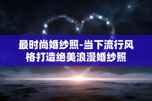 最时尚婚纱照-当下流行风格打造绝美浪漫婚纱照 最时尚婚纱照-当下流行风格打造绝美浪漫婚纱照