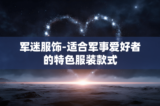 军迷服饰-适合军事爱好者的特色服装款式 军迷服饰-适合军事爱好者的特色服装款式