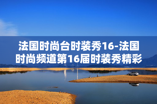 法国时尚台时装秀16-法国时尚频道第16届时装秀精彩看点 法国时尚台时装秀16-法国时尚频道第16届时装秀精彩看点