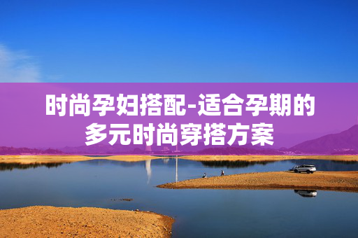 时尚孕妇搭配-适合孕期的多元时尚穿搭方案 时尚孕妇搭配-适合孕期的多元时尚穿搭方案