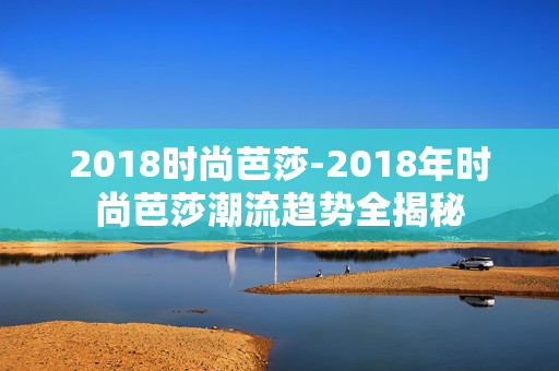 2018时尚芭莎-2018年时尚芭莎潮流趋势全揭秘 2018时尚芭莎-2018年时尚芭莎潮流趋势全揭秘