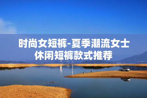时尚女短裤-夏季潮流女士休闲短裤款式推荐 时尚女短裤-夏季潮流女士休闲短裤款式推荐