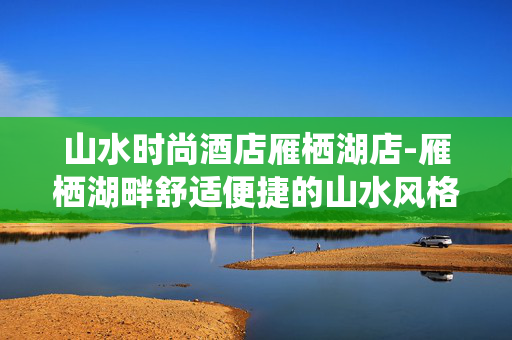 山水时尚酒店雁栖湖店-雁栖湖畔舒适便捷的山水风格度假酒店 山水时尚酒店雁栖湖店-雁栖湖畔舒适便捷的山水风格度假酒店