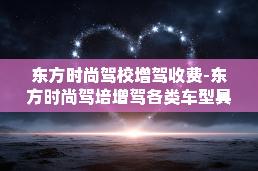 东方时尚驾校增驾收费-东方时尚驾培增驾各类车型具体收费情况 东方时尚驾校增驾收费-东方时尚驾培增驾各类车型具体收费情况