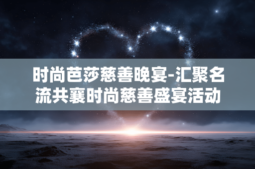 时尚芭莎慈善晚宴-汇聚名流共襄时尚慈善盛宴活动 时尚芭莎慈善晚宴-汇聚名流共襄时尚慈善盛宴活动