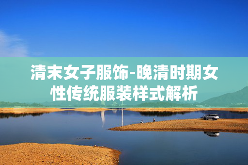 清末女子服饰-晚清时期女性传统服装样式解析 清末女子服饰-晚清时期女性传统服装样式解析