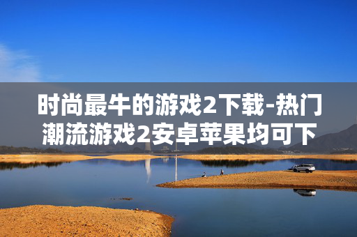 时尚最牛的游戏2下载-热门潮流游戏2安卓苹果均可下载 时尚最牛的游戏2下载-热门潮流游戏2安卓苹果均可下载