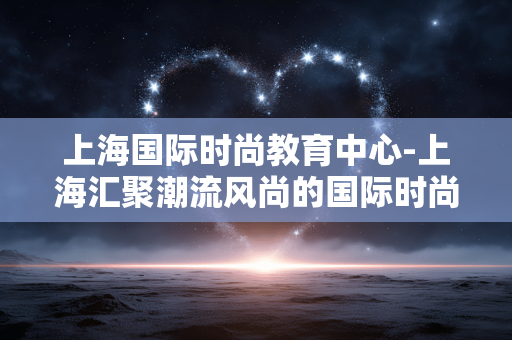 上海国际时尚教育中心-上海汇聚潮流风尚的国际时尚教育场所 上海国际时尚教育中心-上海汇聚潮流风尚的国际时尚教育场所