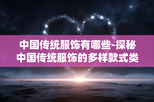 中国传统服饰有哪些-探秘中国传统服饰的多样款式类型 中国传统服饰有哪些-探秘中国传统服饰的多样款式类型