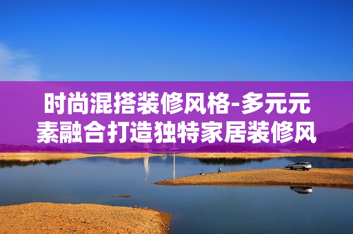 时尚混搭装修风格-多元元素融合打造独特家居装修风 时尚混搭装修风格-多元元素融合打造独特家居装修风