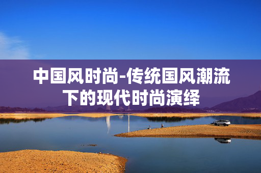 中国风时尚-传统国风潮流下的现代时尚演绎 中国风时尚-传统国风潮流下的现代时尚演绎