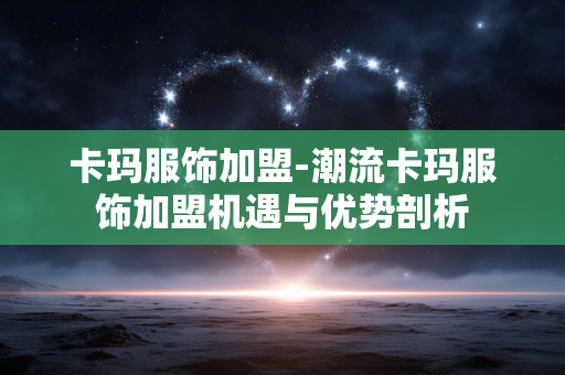 卡玛服饰加盟-潮流卡玛服饰加盟机遇与优势剖析 卡玛服饰加盟-潮流卡玛服饰加盟机遇与优势剖析