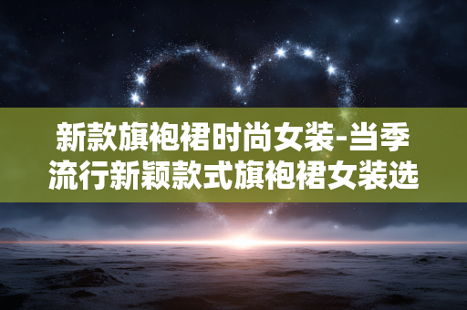 新款旗袍裙时尚女装-当季流行新颖款式旗袍裙女装选择 新款旗袍裙时尚女装-当季流行新颖款式旗袍裙女装选择