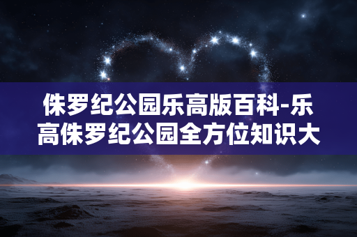 侏罗纪公园乐高版百科-乐高侏罗纪公园全方位知识大揭秘 侏罗纪公园乐高版百科-乐高侏罗纪公园全方位知识大揭秘