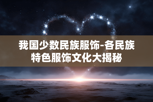 我国少数民族服饰-各民族特色服饰文化大揭秘 我国少数民族服饰-各民族特色服饰文化大揭秘