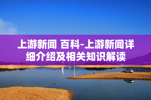上游新闻 百科-上游新闻详细介绍及相关知识解读 上游新闻 百科-上游新闻详细介绍及相关知识解读