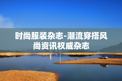 时尚服装杂志-潮流穿搭风尚资讯权威杂志 时尚服装杂志-潮流穿搭风尚资讯权威杂志