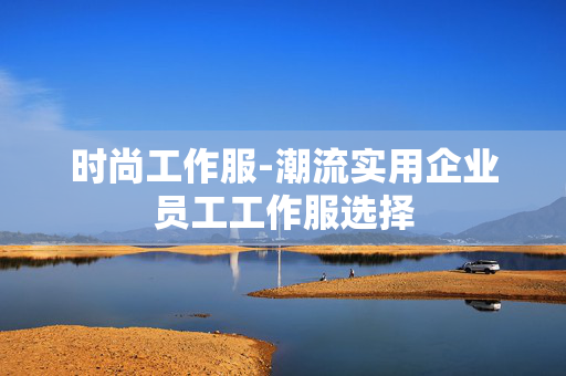 时尚工作服-潮流实用企业员工工作服选择 时尚工作服-潮流实用企业员工工作服选择