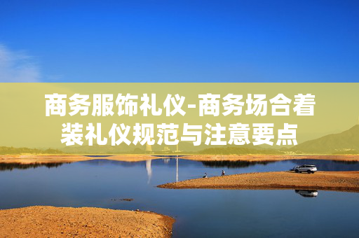 商务服饰礼仪-商务场合着装礼仪规范与注意要点 商务服饰礼仪-商务场合着装礼仪规范与注意要点