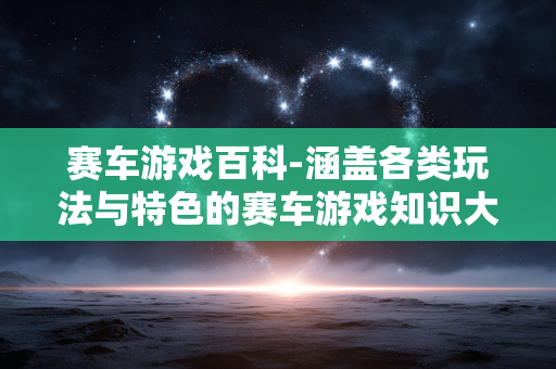 赛车游戏百科-涵盖各类玩法与特色的赛车游戏知识大全 赛车游戏百科-涵盖各类玩法与特色的赛车游戏知识大全