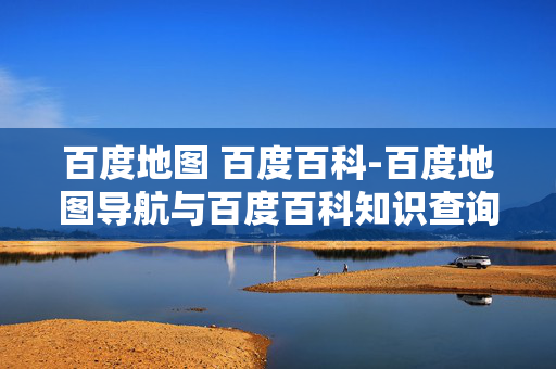 百度地图 百度百科-百度地图导航与百度百科知识查询详情 百度地图 百度百科-百度地图导航与百度百科知识查询详情