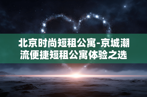 北京时尚短租公寓-京城潮流便捷短租公寓体验之选 北京时尚短租公寓-京城潮流便捷短租公寓体验之选
