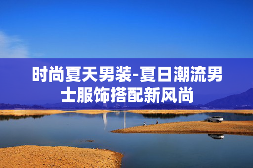 时尚夏天男装-夏日潮流男士服饰搭配新风尚 时尚夏天男装-夏日潮流男士服饰搭配新风尚