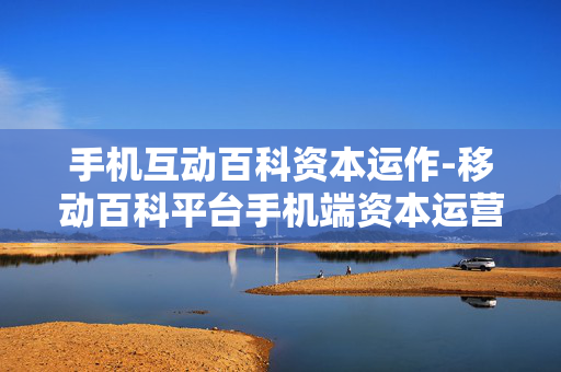 手机互动百科资本运作-移动百科平台手机端资本运营策略 手机互动百科资本运作-移动百科平台手机端资本运营策略