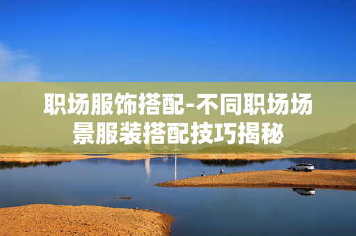 职场服饰搭配-不同职场场景服装搭配技巧揭秘 职场服饰搭配-不同职场场景服装搭配技巧揭秘