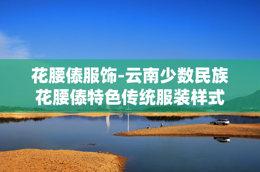花腰傣服饰-云南少数民族花腰傣特色传统服装样式