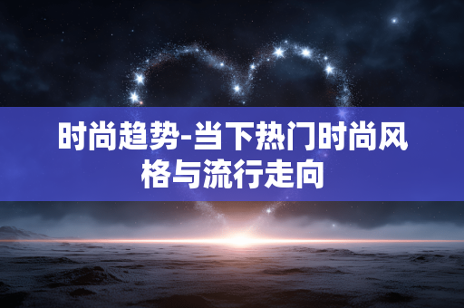 时尚趋势-当下热门时尚风格与流行走向 时尚趋势-当下热门时尚风格与流行走向