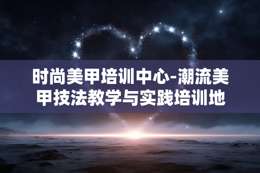 时尚美甲培训中心-潮流美甲技法教学与实践培训地 时尚美甲培训中心-潮流美甲技法教学与实践培训地
