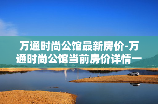 万通时尚公馆最新房价-万通时尚公馆当前房价详情一览 万通时尚公馆最新房价-万通时尚公馆当前房价详情一览