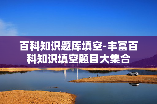 百科知识题库填空-丰富百科知识填空题目大集合