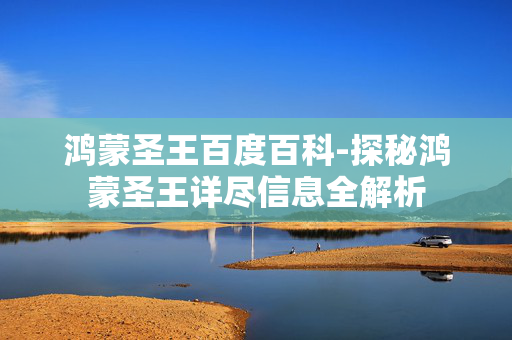 鸿蒙圣王百度百科-探秘鸿蒙圣王详尽信息全解析 鸿蒙圣王百度百科-探秘鸿蒙圣王详尽信息全解析