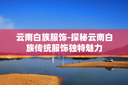 云南白族服饰-探秘云南白族传统服饰独特魅力 云南白族服饰-探秘云南白族传统服饰独特魅力