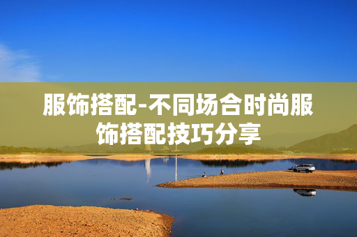 服饰搭配-不同场合时尚服饰搭配技巧分享 服饰搭配-不同场合时尚服饰搭配技巧分享