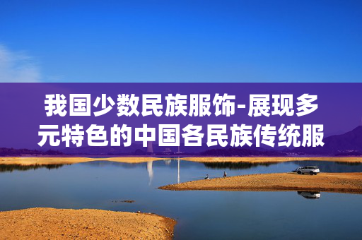 我国少数民族服饰-展现多元特色的中国各民族传统服饰风采 我国少数民族服饰-展现多元特色的中国各民族传统服饰风采