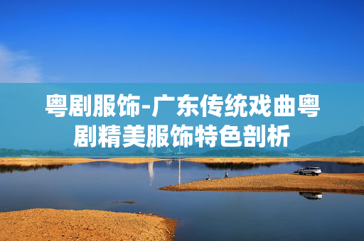 粤剧服饰-广东传统戏曲粤剧精美服饰特色剖析 粤剧服饰-广东传统戏曲粤剧精美服饰特色剖析