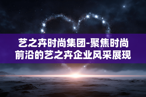 艺之卉时尚集团-聚焦时尚前沿的艺之卉企业风采展现 艺之卉时尚集团-聚焦时尚前沿的艺之卉企业风采展现