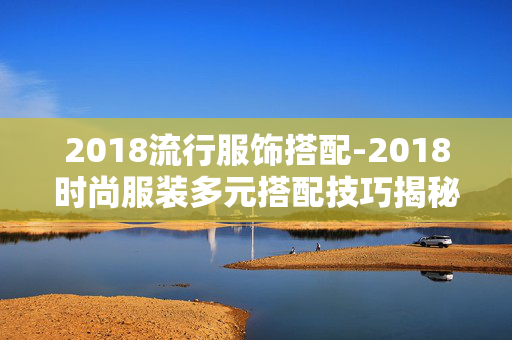 2018流行服饰搭配-2018时尚服装多元搭配技巧揭秘 2018流行服饰搭配-2018时尚服装多元搭配技巧揭秘